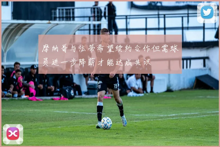 摩纳哥与法蒂希望续约合作但需球员进一步降薪才能达成共识