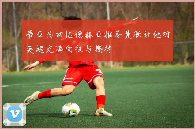 蒂亚戈回忆德赫亚推荐曼联让他对英超充满向往与期待