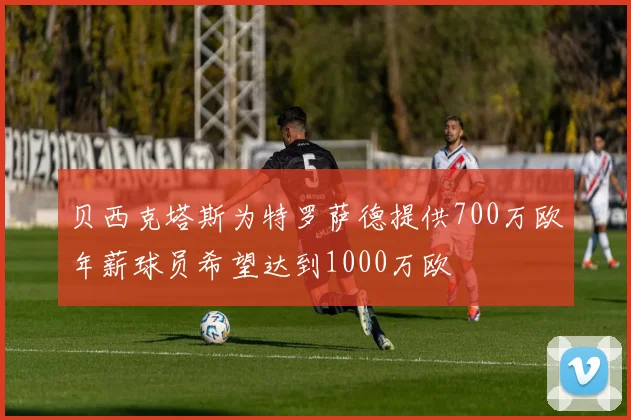 贝西克塔斯为特罗萨德提供700万欧年薪球员希望达到1000万欧