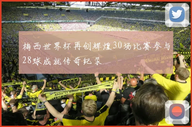 梅西世界杯再创辉煌30场比赛参与28球成就传奇纪录