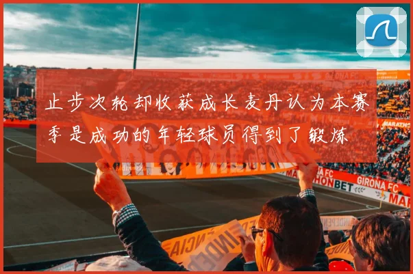 止步次轮却收获成长麦丹认为本赛季是成功的年轻球员得到了锻炼