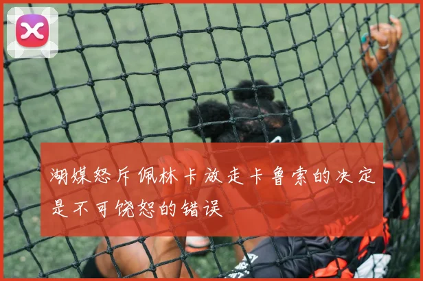 湖媒怒斥佩林卡放走卡鲁索的决定是不可饶恕的错误