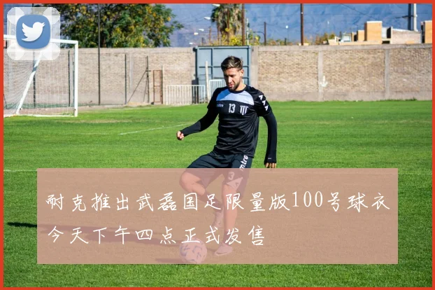 耐克推出武磊国足限量版100号球衣今天下午四点正式发售
