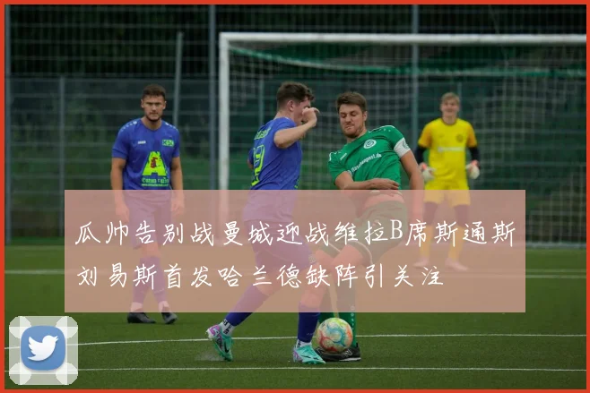 瓜帅告别战曼城迎战维拉B席斯通斯刘易斯首发哈兰德缺阵引关注