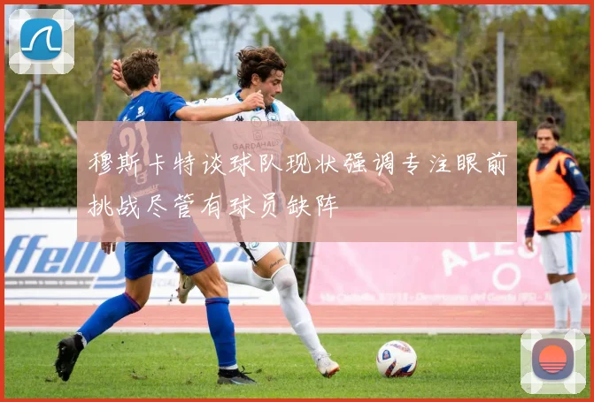 穆斯卡特谈球队现状强调专注眼前挑战尽管有球员缺阵