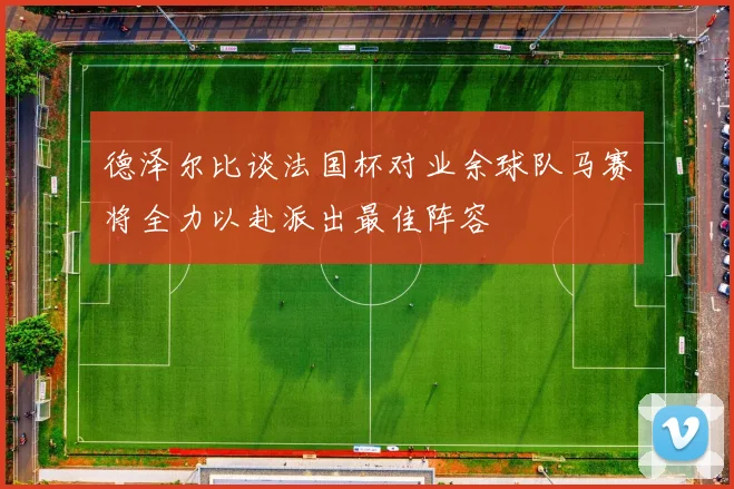 德泽尔比谈法国杯对业余球队马赛将全力以赴派出最佳阵容