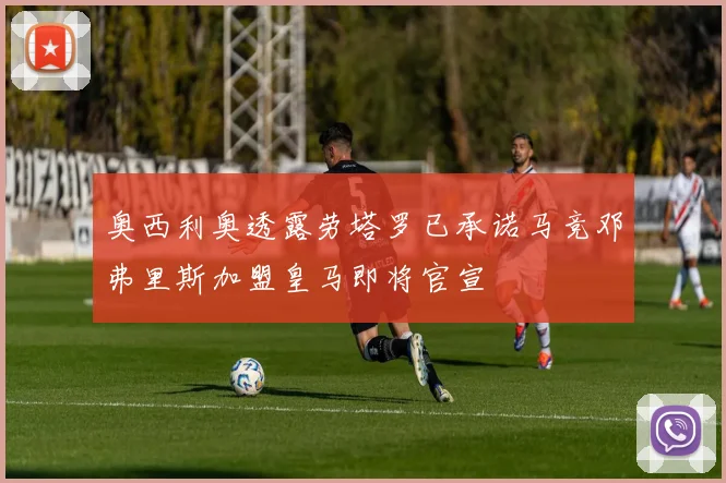 奥西利奥透露劳塔罗已承诺马竞邓弗里斯加盟皇马即将官宣