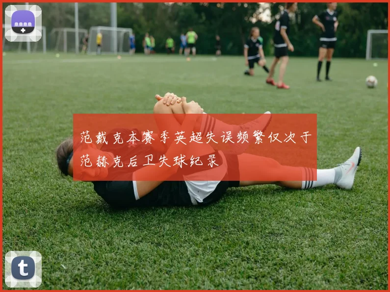 范戴克本赛季英超失误频繁仅次于范赫克后卫失球纪录