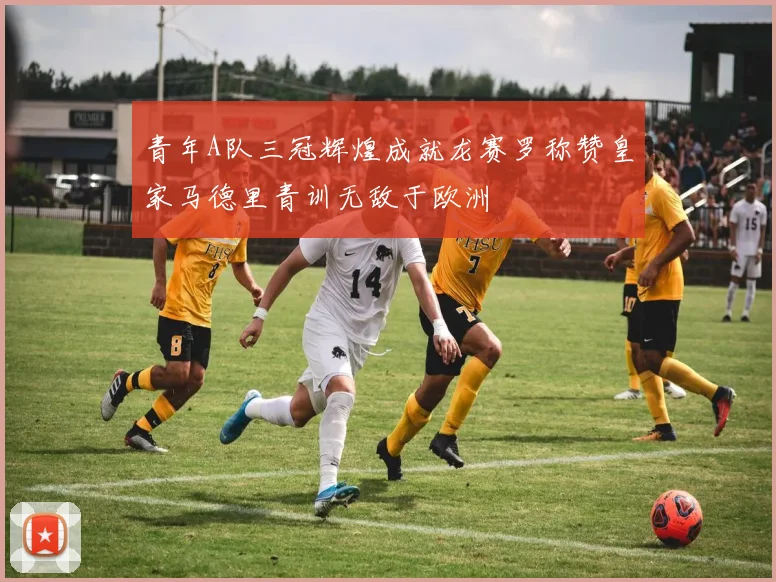 青年A队三冠辉煌成就龙赛罗称赞皇家马德里青训无敌于欧洲