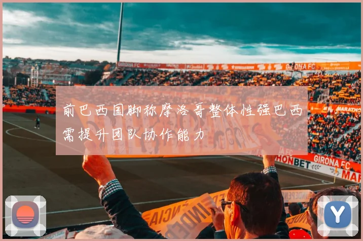 前巴西国脚称摩洛哥整体性强巴西需提升团队协作能力
