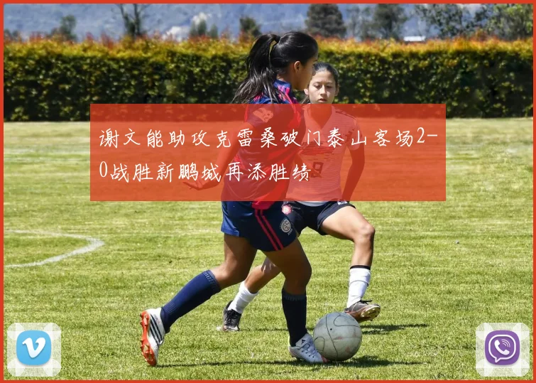 谢文能助攻克雷桑破门泰山客场2-0战胜新鹏城再添胜绩