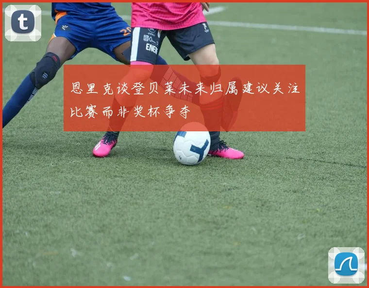 恩里克谈登贝莱未来归属建议关注比赛而非奖杯争夺